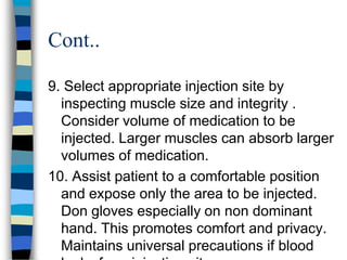 Cont..

9. Select appropriate injection site by
  inspecting muscle size and integrity .
  Consider volume of medication to be
  injected. Larger muscles can absorb larger
  volumes of medication.
10. Assist patient to a comfortable position
  and expose only the area to be injected.
  Don gloves especially on non dominant
  hand. This promotes comfort and privacy.
  Maintains universal precautions if blood
 