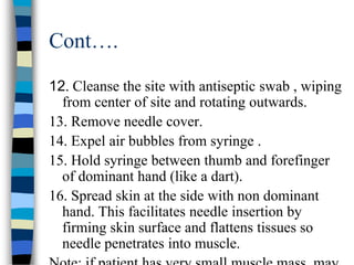 Cont….
12. Cleanse the site with antiseptic swab , wiping
  from center of site and rotating outwards.
13. Remove needle cover.
14. Expel air bubbles from syringe .
15. Hold syringe between thumb and forefinger
  of dominant hand (like a dart).
16. Spread skin at the side with non dominant
  hand. This facilitates needle insertion by
  firming skin surface and flattens tissues so
  needle penetrates into muscle.
 