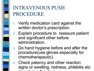 INTRAVENOUS PUSH
PROCEDURE
1.   Verify medication card against the
     written doctor’s prescription.
2.   Explain procedure to reassure patient
     and significant other before
     administration.
3.   Do hand hygiene before and after the
     procedure(use gloves especially for
     chemotherapeutic).
4.   Check patency and other reaction
     signs or swelling, redness, phlebitis etc
 