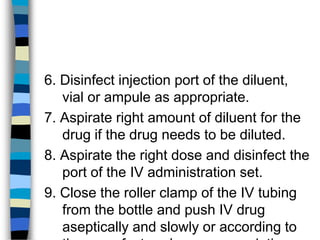 6. Disinfect injection port of the diluent,
   vial or ampule as appropriate.
7. Aspirate right amount of diluent for the
   drug if the drug needs to be diluted.
8. Aspirate the right dose and disinfect the
   port of the IV administration set.
9. Close the roller clamp of the IV tubing
   from the bottle and push IV drug
   aseptically and slowly or according to
 