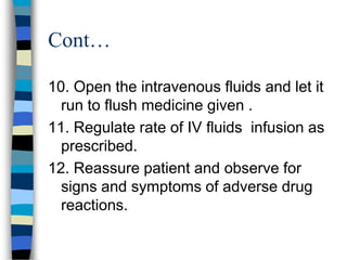 Cont…

10. Open the intravenous fluids and let it
  run to flush medicine given .
11. Regulate rate of IV fluids infusion as
  prescribed.
12. Reassure patient and observe for
  signs and symptoms of adverse drug
  reactions.
 