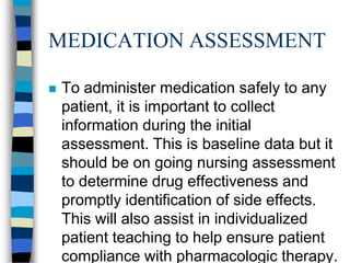 MEDICATION ASSESSMENT

   To administer medication safely to any
    patient, it is important to collect
    information during the initial
    assessment. This is baseline data but it
    should be on going nursing assessment
    to determine drug effectiveness and
    promptly identification of side effects.
    This will also assist in individualized
    patient teaching to help ensure patient
    compliance with pharmacologic therapy.
 