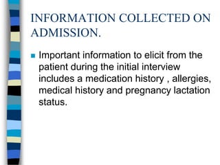 INFORMATION COLLECTED ON
ADMISSION.
   Important information to elicit from the
    patient during the initial interview
    includes a medication history , allergies,
    medical history and pregnancy lactation
    status.
 