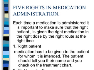 FIVE RIGHTS IN MEDICATION
ADMINISTRATION.
Each time a medication is administered it
  is important to make sure that the right
  patient , is given the right medication in
  the right dose by the right route at the
  right time.
1. Right patient
medication has to be given to the patient
   for whom it is intended. The patient
   should tell you their name and you
   check on the treatment chart.
 