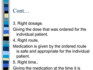 Cont…

3. Right dosage.
Giving the dose that was ordered for the
  individual patient.
4. Right route.
Medication is given by the ordered route
  is safe and appropriate for the individual
  patient.
5. Right time..
Giving the medication at the time it is
 