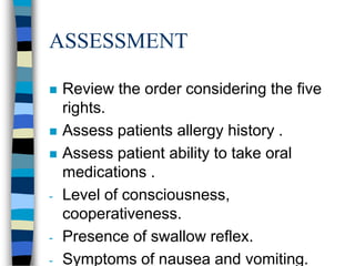 ASSESSMENT

   Review the order considering the five
    rights.
   Assess patients allergy history .
   Assess patient ability to take oral
    medications .
-   Level of consciousness,
    cooperativeness.
-   Presence of swallow reflex.
-   Symptoms of nausea and vomiting.
 