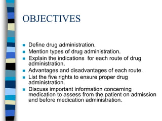 OBJECTIVES

   Define drug administration.
   Mention types of drug administration.
   Explain the indications for each route of drug
    administration.
   Advantages and disadvantages of each route.
   List the five rights to ensure proper drug
    administration.
   Discuss important information concerning
    medication to assess from the patient on admission
    and before medication administration.
 