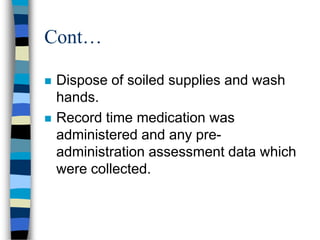 Cont…

   Dispose of soiled supplies and wash
    hands.
   Record time medication was
    administered and any pre-
    administration assessment data which
    were collected.
 