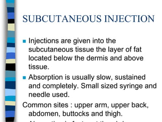 SUBCUTANEOUS INJECTION

 Injections are given into the
  subcutaneous tissue the layer of fat
  located below the dermis and above
  tissue.
 Absorption is usually slow, sustained
  and completely. Small sized syringe and
  needle used.
Common sites : upper arm, upper back,
  abdomen, buttocks and thigh.
 