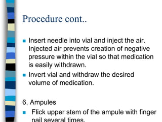 Procedure cont..

   Insert needle into vial and inject the air.
    Injected air prevents creation of negative
    pressure within the vial so that medication
    is easily withdrawn.
   Invert vial and withdraw the desired
    volume of medication.

6. Ampules
 Flick upper stem of the ampule with finger
 