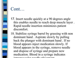 Cont…
17. Insert needle quickly at a 90 degrees angle
  this enables needle to reach deep muscle layer .
  Rapid needle insertion minimizes patient
  discomfort.
18. Stabilize syringe barrel by grassing with non
  dominant hand . Aspirate slowly by pulling
  back the plunger with dominant hand . If no
  blood appears inject medication slowly. If
  blood appears in the syringe, remove needle
  and dispose of syringe and prepare new
  medication. Blood in a syringe indicates
 