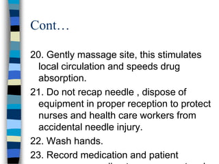 Cont…

20. Gently massage site, this stimulates
  local circulation and speeds drug
  absorption.
21. Do not recap needle , dispose of
  equipment in proper reception to protect
  nurses and health care workers from
  accidental needle injury.
22. Wash hands.
23. Record medication and patient
 