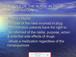 THE ROLE OF THE NURSE IN DRUGTHE ROLE OF THE NURSE IN DRUG
ADMINISTRATIONADMINISTRATION
• Patient’s RightsPatient’s Rights
Because of the risks involved in drugBecause of the risks involved in drug
administration patients have the right to:administration patients have the right to:
- be informed of the name, purpose, action- be informed of the name, purpose, action
& potential side effects of drugs& potential side effects of drugs
- refuse a medication regardless of the- refuse a medication regardless of the
consequencesconsequences
 