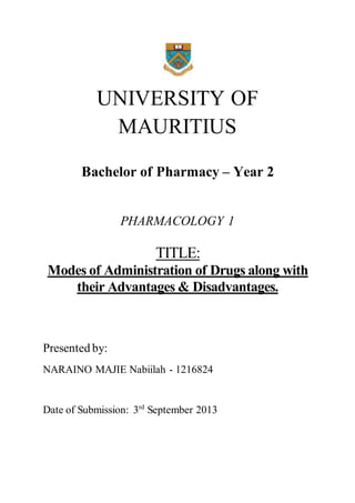 UNIVERSITY OF 
MAURITIUS 
Bachelor of Pharmacy – Year 2 
PHARMACOLOGY 1 
TITLE: 
Modes of Administration of Drugs along with 
their Advantages & Disadvantages. 
Presented by: 
NARAINO MAJIE Nabiilah - 1216824 
Date of Submission: 3rd September 2013 
 