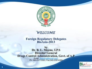 WELCOME
          Foreign Regulatory Delegates
                  BioAsia-2013
                           by
             Dr. B. L. Meena, I.P.S
                Director General
    Drugs Control Administration, Govt. of A.P
                 Email: dgapdca@gmail.com,
            Ph: 040-23713563, Fax:040-23814360


1
 