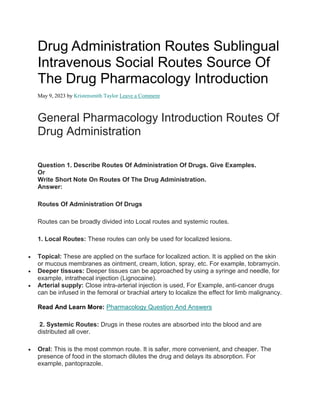 Drug Administration Routes Sublingual
Intravenous Social Routes Source Of
The Drug Pharmacology Introduction
May 9, 2023 by Kristensmith Taylor Leave a Comment
General Pharmacology Introduction Routes Of
Drug Administration
Question 1. Describe Routes Of Administration Of Drugs. Give Examples.
Or
Write Short Note On Routes Of The Drug Administration.
Answer:
Routes Of Administration Of Drugs
Routes can be broadly divided into Local routes and systemic routes.
1. Local Routes: These routes can only be used for localized lesions.
 Topical: These are applied on the surface for localized action. It is applied on the skin
or mucous membranes as ointment, cream, lotion, spray, etc. For example, tobramycin.
 Deeper tissues: Deeper tissues can be approached by using a syringe and needle, for
example, intrathecal injection (Lignocaine).
 Arterial supply: Close intra-arterial injection is used, For Example, anti-cancer drugs
can be infused in the femoral or brachial artery to localize the effect for limb malignancy.
Read And Learn More: Pharmacology Question And Answers
2. Systemic Routes: Drugs in these routes are absorbed into the blood and are
distributed all over.
 Oral: This is the most common route. It is safer, more convenient, and cheaper. The
presence of food in the stomach dilutes the drug and delays its absorption. For
example, pantoprazole.
 
