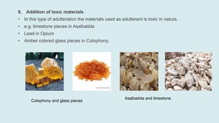 8. Addition of toxic materials
• In this type of adulteration the materials used as adulterant is toxic in nature.
• e.g. limestone pieces in Asafoetida
• Lead in Opium
• Amber colored glass pieces in Colophony.
Colophony and glass pieces
Asafoetida and limestone
 