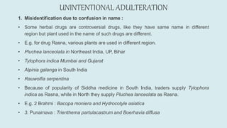 UNINTENTIONAL ADULTERATION
1. Misidentification due to confusion in name :
• Some herbal drugs are controversial drugs, like they have same name in different
region but plant used in the name of such drugs are different.
• E.g. for drug Rasna, various plants are used in different region.
• Pluchea lanceolata in Northeast India, UP, Bihar
• Tylophora indica Mumbai and Gujarat
• Alpinia galanga in South India
• Rauwolfia serpentina
• Because of popularity of Siddha medicine in South India, traders supply Tylophora
indica as Rasna, while in North they supply Pluchea lanceolata as Rasna.
• E.g. 2 Brahmi : Bacopa moniera and Hydrocotyle asiatica
• 3. Punarnava : Trienthema partulacastrum and Boerhavia diffusa
 