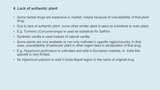 4. Lack of authentic plant
• Some herbal drugs are expensive in market, maybe because of unavailability of that plant
drug.
• Due to lack of authentic plant, some other similar plant is used as substitute to main plant.
• E.g. Turmeric (Curcuma longa) is used as substitute for Saffron.
• Synthetic vanilla is used instead of natural vanilla.
• Some plants are only available or can only cultivate in specific region/country. In that
case, unavailability of particular plant in other region lead to adulteration of that drug.
• E.g. Hypericum perforatum is cultivated and sold in European markets, In India this
species is very limited.
• So Hypericum patulum is sold in India-Nepal region in the name of original drug
 