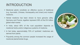 INTRODUCTION
 Medicinal plants constitute an effective source of traditional
(e.g. Ayurvedic, Chinese, Homeopathy and Unani) and modern
medicine.
 Herbal medicine has been shown to have genuine utility.
Germany and France, together represent 39% of the $14 billion
global retail market.
 In India, about 80% of the rural population depends on
medicinal herbs and/or indigenous systems of medicine.
 In fact today, approximately 70% of ‘synthetic’ medicines are
derived from plants.
 Popularity among the common people increased the usage of
medicinal plants/herbal drugs.
 