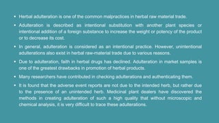  Herbal adulteration is one of the common malpractices in herbal raw material trade.
 Adulteration is described as intentional substitution with another plant species or
intentional addition of a foreign substance to increase the weight or potency of the product
or to decrease its cost.
 In general, adulteration is considered as an intentional practice. However, unintentional
adulterations also exist in herbal raw-material trade due to various reasons.
 Due to adulteration, faith in herbal drugs has declined. Adulteration in market samples is
one of the greatest drawbacks in promotion of herbal products.
 Many researchers have contributed in checking adulterations and authenticating them.
 It is found that the adverse event reports are not due to the intended herb, but rather due
to the presence of an unintended herb. Medicinal plant dealers have discovered the
methods in creating adulteration of such a high quality that without microscopic and
chemical analysis, it is very difficult to trace these adulterations.
 