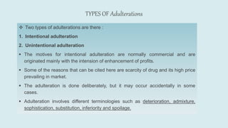 TYPES OF Adulterations
 Two types of adulterations are there :
1. Intentional adulteration
2. Unintentional adulteration
 The motives for intentional adulteration are normally commercial and are
originated mainly with the intension of enhancement of profits.
 Some of the reasons that can be cited here are scarcity of drug and its high price
prevailing in market.
 The adulteration is done deliberately, but it may occur accidentally in some
cases.
 Adulteration involves different terminologies such as deterioration, admixture,
sophistication, substitution, inferiority and spoilage.
 