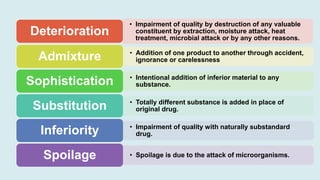 • Impairment of quality by destruction of any valuable
constituent by extraction, moisture attack, heat
treatment, microbial attack or by any other reasons.
Deterioration
• Addition of one product to another through accident,
ignorance or carelessness
Admixture
• Intentional addition of inferior material to any
substance.
Sophistication
• Totally different substance is added in place of
original drug.
Substitution
• Impairment of quality with naturally substandard
drug.
Inferiority
• Spoilage is due to the attack of microorganisms.
Spoilage
 