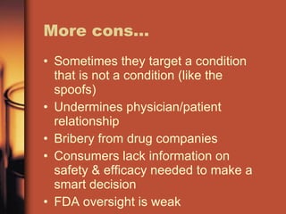 More cons… Sometimes they target a condition that is not a condition (like the spoofs) Undermines physician/patient relationship Bribery from drug companies Consumers lack information on safety & efficacy needed to make a smart decision FDA oversight is weak 