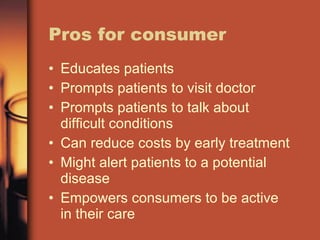 Pros for consumer Educates patients Prompts patients to visit doctor Prompts patients to talk about difficult conditions Can reduce costs by early treatment Might alert patients to a potential disease Empowers consumers to be active in their care 