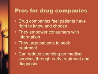 Pros for drug companies Drug companies feel patients have right to know and choose They empower consumers with information They urge patients to seek treatment Can reduce spending on medical services through early treatment and diagnosis 