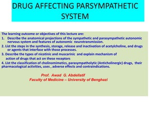 DRUG AFFECTING PARSYMPATHETIC
SYSTEM
The learning outcome or objectives of this lecture are:
1. Describe the anatomical projections of the sympathetic and parasympathetic autonomic
nervous system and features of autonomic neurotransmission.
2. List the steps in the synthesis, storage, release and inactivation of acetylcholine, and drugs
or agents that interface with those processes.
3. Describe the types of nicotinic and muscarinic and explain mechanism of
action of drugs that act on these receptors
4. List the classification of cholinomimetics, parasympatholytic (Anticholinergic) drugs, their
pharmacological activities, uses , adverse effects and contraindications.
Prof. Awad G. Abdellatif
Faculty of Medicine – University of Benghazi
 