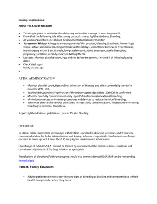 Nursing Implications:
PRIOR TO ADMIISTRATION
 Thisdrug isgivento minimizebloodclottingandcardiacdamage.It mustbe givenIV.
 Knowthat the followingside effectsmayoccur: dizziness,lightheadedness,bleeding.
 All Vascularpuncture sitesshouldbe documentedand closelymonitor.
 Assessment History:Allergytoany componentof thisproduct,bleedingdiasthesis,hemorrhagic
stroke,active,abnormal bleedingorstroke within30days,uncontrolledorsevere hypertension,
majorsurgerywithin6 wk,dialysis,low plateletcount,aorticaneurysm, aorticdissection,
pregnancy,lactation,renal dysfunction&DrugEffects.
 Lab tests:Monitor plateletcount,HgbandHct before treatment,(within6hof infusingloading
dose),
 CheckVital signs.
 Verifythe dosage

AFTER ADMINISTRATION
 Monitorplateletcount,Hgband Hct after start of therapyand atleastonce dailythereafter
monitoraPTT, INR,.
 Withholddrugandnotifyphysicianif thrombocytopenia(platelets<100,000) isconfirmed.
 MonitorcarefullyforandimmediatelyreportS&Sof internal orexternal bleeding.
 Minimize unnecessaryinvasive proceduresanddevicestoreduce the riskof bleeding..
 Minimize arterial andvenouspunctures,IMinjections,catheterizations,intubationswhile using
thisdrug to minimizebloodloss.
Report: lightheadedness, palpitations, pain at IV site, bleeding.
Transfusionsof bloodand/orthrombocytesshouldalsobe consideredAGGRASTATcanbe removedby
hemodialysis
Patient / Family Education:
 Advise patients towatchcloselyforanysignsof bleedingorbruisingandtoreportthese to their
healthcare providerwhentheyoccur.
OVERDOSE
In clinical trials, inadvertent overdosage with tirofiban occurred in doses up to 5 times and 2 times the
recommended dose for bolus administration and loading infusion, respectively. Inadvertent overdosage
occurred in doses up to 9.8 times the 0.15 mcg/kg/min maintenance infusion rate
Overdosage of AGGRASTAT should be treated by assessment of the patient's clinical condition and
cessation or adjustment of the drug infusion as appropriate.
 