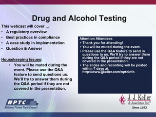 Drug and Alcohol Testing
This webcast will cover ...
• A regulatory overview
• Best practices in compliance
• A case study in implementation
• Question & Answer
Housekeeping issues:
• You will be muted during the
event. Please use the Q&A
feature to send questions us.
We’ll try to answer them during
the Q&A period if they are not
covered in the presentation.
Attention Attendees:
+ Thank you for attending!
+ You will be muted during the event.
+ Please use the Q&A feature to send in
questions to us. We’ll try to answer them
during the Q&A period if they are not
covered in the presentation.
+ The slides and recording will be posted
within 7 days at:
http://www.jjkeller.com/nptcinfo
 