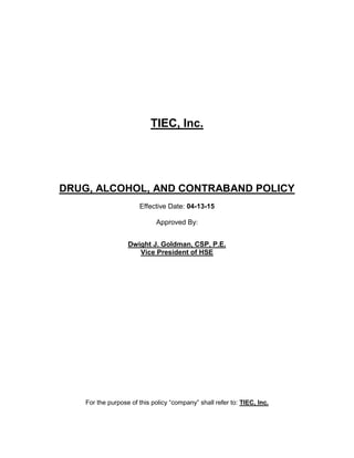 TIEC, Inc.
DRUG, ALCOHOL, AND CONTRABAND POLICY
Effective Date: 04-13-15
Approved By:
Dwight J. Goldman, CSP, P.E.
Vice President of HSE
For the purpose of this policy “company” shall refer to: TIEC, Inc.
 