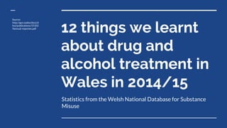 12 things we learnt
about drug and
alcohol treatment in
Wales in 2014/15
Statistics from the Welsh National Database for Substance
Misuse
Source:
http://gov.wales/docs/d
hss/publications/15102
9annual-reporten.pdf
 