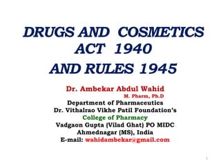 DRUGS AND COSMETICS
ACT 1940
AND RULES 1945
Dr. Ambekar Abdul Wahid
M. Pharm, Ph.D
Department of Pharmaceutics
Dr. Vithalrao Vikhe Patil Foundation’s
College of Pharmacy
Vadgaon Gupta (Vilad Ghat) PO MIDC
Ahmednagar (MS), India
E-mail: wahidambekar@gmail.com
1
 