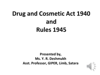 Drug and Cosmetic Act 1940
and
Rules 1945
Presented by,
Ms. Y. R. Deshmukh
Asst. Professor, GIPER, Limb, Satara
 