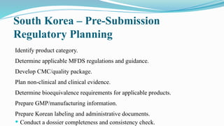 South Korea – Pre-Submission
Regulatory Planning
Identify product category.
Determine applicable MFDS regulations and guidance.
Develop CMC/quality package.
Plan non-clinical and clinical evidence.
Determine bioequivalence requirements for applicable products.
Prepare GMP/manufacturing information.
Prepare Korean labeling and administrative documents.
 Conduct a dossier completeness and consistency check.
 