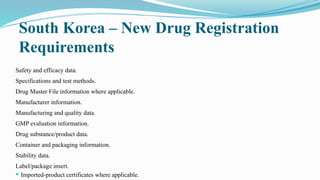 South Korea – New Drug Registration
Requirements
Safety and efficacy data.
Specifications and test methods.
Drug Master File information where applicable.
Manufacturer information.
Manufacturing and quality data.
GMP evaluation information.
Drug substance/product data.
Container and packaging information.
Stability data.
Label/package insert.
 Imported-product certificates where applicable.
 