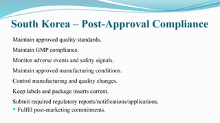 South Korea – Post-Approval Compliance
Maintain approved quality standards.
Maintain GMP compliance.
Monitor adverse events and safety signals.
Maintain approved manufacturing conditions.
Control manufacturing and quality changes.
Keep labels and package inserts current.
Submit required regulatory reports/notifications/applications.
 Fulfill post-marketing commitments.
 