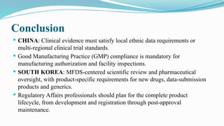 Conclusion
 CHINA: Clinical evidence must satisfy local ethnic data requirements or
multi-regional clinical trial standards.
 Good Manufacturing Practice (GMP) compliance is mandatory for
manufacturing authorization and facility inspections.
 SOUTH KOREA: MFDS-centered scientific review and pharmaceutical
oversight, with product-specific requirements for new drugs, data-submission
products and generics.
 Regulatory Affairs professionals should plan for the complete product
lifecycle, from development and registration through post-approval
maintenance.
 