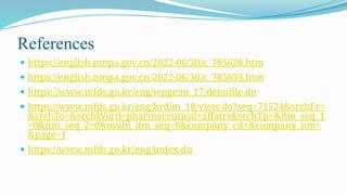 References
 https://english.nmpa.gov.cn/2022-06/30/c_785628.htm
 https://english.nmpa.gov.cn/2022-06/30/c_785633.htm
 https://www.mfds.go.kr/eng/wpge/m_17/denofile.do
 https://www.mfds.go.kr/eng/brd/m_18/view.do?seq=71524&srchFr=
&srchTo=&srchWord=pharmaceutical+affairs&srchTp=&itm_seq_1
=0&itm_seq_2=0&multi_itm_seq=0&company_cd=&company_nm=
&page=1
 https://www.mfds.go.kr/eng/index.do
 