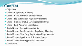 Content
 Objectives
 China – Regulatory Authority
 China – Basic Principles of Registration
 China – Pre-Submission Regulatory Planning
 China – Clinical Trial & Development Pathway
 China – Post-Approval Compliance
 South Korea – Regulatory Authority
 South Korea – Pre-Submission Regulatory Planning
 South Korea – New Drug Registration Requirements
 South Korea – Application & Review Process
 South Korea – Post-Approval Compliance
 Conclusion
 