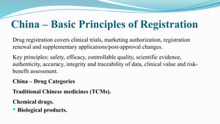 China – Basic Principles of Registration
Drug registration covers clinical trials, marketing authorization, registration
renewal and supplementary applications/post-approval changes.
Key principles: safety, efficacy, controllable quality, scientific evidence,
authenticity, accuracy, integrity and traceability of data, clinical value and risk-
benefit assessment.
China – Drug Categories
Traditional Chinese medicines (TCMs).
Chemical drugs.
 Biological products.
 