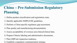 China – Pre-Submission Regulatory
Planning
1. Define product classification and registration route.
2. Identify applicable NMPA/CDE guidelines.
3. Perform a China-specific regulatory gap assessment.
4. Plan quality and manufacturing documentation.
5. Assess acceptability of overseas non-clinical/clinical data.
6. Prepare Chinese labeling and administrative documents.
7. Plan GMP/site inspection readiness.
8. Establish a regulatory communication strategy.
 
