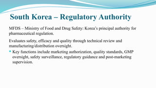 South Korea – Regulatory Authority
MFDS – Ministry of Food and Drug Safety: Korea’s principal authority for
pharmaceutical regulation.
Evaluates safety, efficacy and quality through technical review and
manufacturing/distribution oversight.
 Key functions include marketing authorization, quality standards, GMP
oversight, safety surveillance, regulatory guidance and post-marketing
supervision.
 