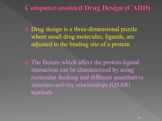  Drug design is a three-dimensional puzzle
where small drug molecules, ligands, are
adjusted to the binding site of a protein.
 The factors which affect the protein-ligand
interaction can be characterized by using
molecular docking and different quantitative
structure-activity relationships (QSAR)
methods
16
 