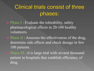  Phase I : Evaluate the tolerability, safety
pharmacological effects in 20-100 healthy
volunteers.
 Phase II : Assesses the effectiveness of the drug,
determine side effects and check dosage in few
100 patients.
 Phase III : it is large trial with sevaral thousand
patient in hospitals that establish efficiency of
drug.
 