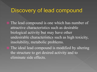  The lead compound is one which has number of
attractive characteristics such as desirable
biological activity but may have other
undesirable characteristics such as high toxicity,
insolubility, metabolic problems.
 The ideal lead compound is modified by altering
the structure to get desired activity and to
eliminate side effects.
 