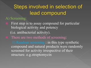 A) Screening:
 First step is to assay compound for particular
biological activity and potency
(i.e. antibacterial activity).
 There are two methods of screening:
1) Random screening : in this type synthetic
compound and natural products were randomly
screened for activity irrespective of their
structure. e.g.streptomycin
 